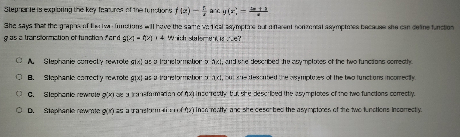 Stephanie is exploring the key features of the functions f(x)= 5/x  and g(x)= (4x+5)/x . 
She says that the graphs of the two functions will have the same vertical asymptote but different horizontal asymptotes because she can define function
g as a transformation of function f and g(x)=f(x)+4. Which statement is true?
A. Stephanie correctly rewrote g(x) as a transformation of f(x) , and she described the asymptotes of the two functions correctly.
B. Stephanie correctly rewrote g(x) as a transformation of f(x) , but she described the asymptotes of the two functions incorrectly.
c. Stephanie rewrote g(x) as a transformation of f(x) incorrectly, but she described the asymptotes of the two functions correctly.
D. Stephanie rewrote g(x) as a transformation of f(x) incorrectly, and she described the asymptotes of the two functions incorrectly.