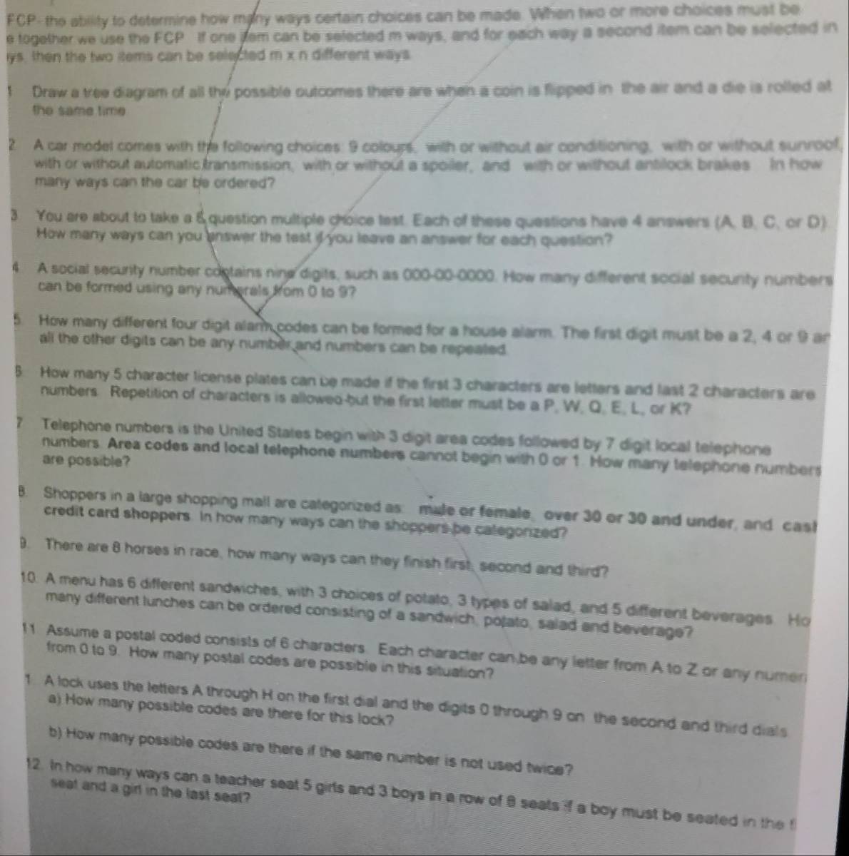FCP- the ability to determine how many ways certain choices can be made. When two or more choices must be
e together we use the FCP If one jem can be selected m ways, and for each way a second item can be selected in
lys, then the two items can be selected m x n different ways
Draw a tree diagram of all the possible outcomes there are when a coin is flipped in the air and a die is rolled at
the same time
2 A car model comes with the following choices: 9 colours, with or without air conditioning, with or without sunroof,
with or without automatic transmission, with or without a spoiler, and with or without antilock brakes In how
many ways can the car be ordered?
3 You are about to take a &question multiple choice test. Each of these questions have 4 answers (A. B. C. or D)
How many ways can you answer the test if you leave an answer for each question?
4. A social secunty number contains nine digits, such as 000-00-0000. How many different social secunity numbers
can be formed using any numerals from 0 to 9?
5. How many different four digit alarm codes can be formed for a house alarm. The first digit must be a 2, 4 or 9 ar
all the other digits can be any number and numbers can be repeated
5. How many 5 character license plates can be made if the first 3 characters are letters and last 2 characters are
numbers Repetition of characters is allowed-but the first letter must be a P, W, Q. E, L, or K?
7 Telephone numbers is the United States begin with 3 digit area codes followed by 7 digit local telephone
numbers. Area codes and local telephone numbers cannot begin with 0 or 1. How many telephone numbers
are possible?
B. Shoppers in a large shopping mall are categorized as: male or female over 30 or 30 and under, and cast
credit card shoppers. In how many ways can the shoppers be calegonized?
9. There are 8 horses in race, how many ways can they finish first, second and third?
10. A menu has 6 different sandwiches, with 3 choices of potato, 3 types of salad, and 5 different beverages Ho
many different lunches can be ordered consisting of a sandwich, polato, salad and beverage?
11 Assume a postal coded consists of 6 characters. Each character can,be any letter from A to Z or any numer
from 0 to 9. How many postal codes are possible in this situation?
1 A lock uses the letters A through H on the first dial and the digits 0 through 9 on the second and third dials
a) How many possible codes are there for this lock?
b) How many possible codes are there if the same number is not used twice?
seat and a girl in the last seat?
12. In how many ways can a teacher seat 5 girls and 3 boys in a row of 8 seats if a boy must be seated in the f