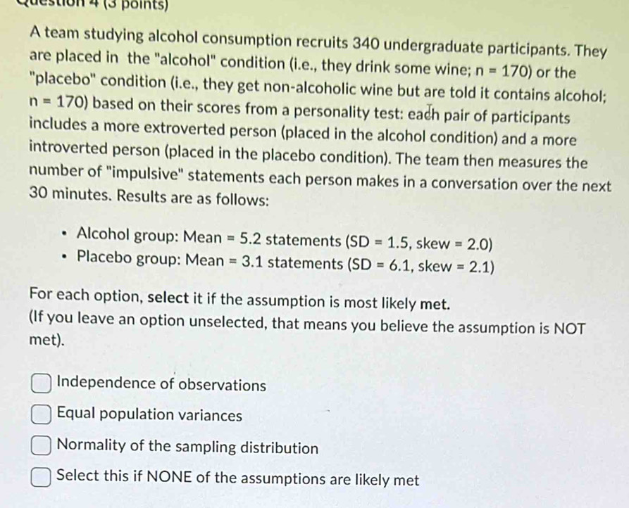 destion 4 (3 points)
A team studying alcohol consumption recruits 340 undergraduate participants. They
are placed in the "alcohol" condition (i.e., they drink some wine; n=170) or the
"placebo' condition (i.e., they get non-alcoholic wine but are told it contains alcohol;
n=170) based on their scores from a personality test: each pair of participants
includes a more extroverted person (placed in the alcohol condition) and a more
introverted person (placed in the placebo condition). The team then measures the
number of "impulsive" statements each person makes in a conversation over the next
30 minutes. Results are as follows:
Alcohol group: Mean =5.2 statements (SD=1.5 , skew =2.0)
Placebo group: Mean =3.1 statements (SD=6.1 , skew =2.1)
For each option, select it if the assumption is most likely met.
(If you leave an option unselected, that means you believe the assumption is NOT
met).
Independence of observations
Equal population variances
Normality of the sampling distribution
Select this if NONE of the assumptions are likely met