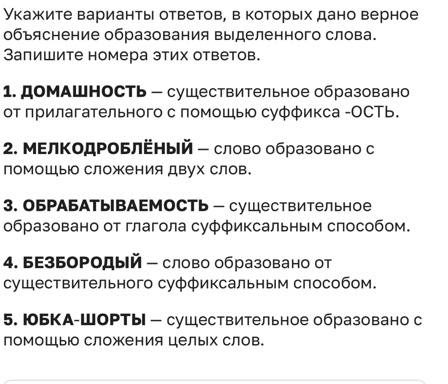 Укажите варианты ответов, в которых дано верное 
объяснение образования выделенного слова. 
Заπишите номера этих ответов. 
1. домАшность - сушествительное образовано 
от πрилагательного с помошыю суффикса -ОСТь. 
2. МΕлΚодΡоБлΕный- слово образовано с 
помоШы сложения двух слов. 
3. оБРАБАтывАΕмоСть - суШестВительное 
образовано от глагола суффиксальным способом. 
4. БΕзБоΡодый - слово образовано от 
существительного суффиксальным способом. 
5. юоБКА-ШоРты - сушествительное образовано с 
помоШьюо сложения целых слов.