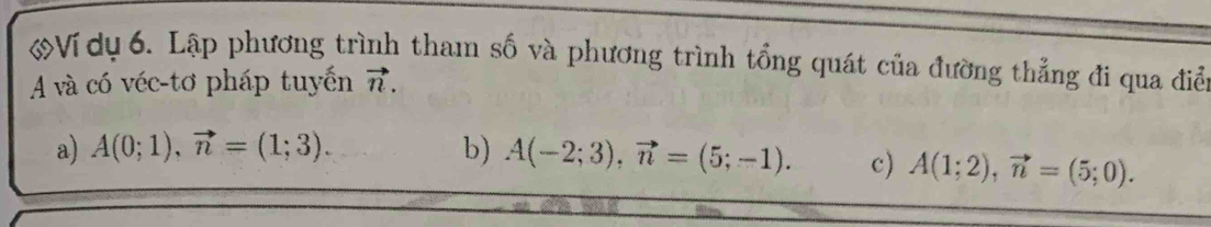 Ví dụ 6. Lập phương trình tham số và phương trình tổng quát của đường thẳng đi qua điể
A và có véc-tơ pháp tuyến vector n. 
a) A(0;1), vector n=(1;3). b) A(-2;3), vector n=(5;-1). c) A(1;2), vector n=(5;0).