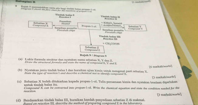 Bahagian B 
[1 mackalwenk] 
“ Rajah 9 menunjukkan carta alir bagi tindak balas propan-1-ol 
Dayraw 9 shawis the flow chars for the reactions of propan1-al 
Tindak balas I Reaction 1 Tindak balas 11 Reaction U 
Panaskan + Acidified KMnO, Sebatian Y
Composed X Sebatian X Heated
+ KMnO, berasid 
Propan -1 -ol 
Serpihan porselin Porcelain chips Serpihan porselín Porcelain chips Compound Y
Tindak balas III Reaction 111
+ CH₃COOH
Compound Z Sebatian Z
Rajah 9 / Diagram 9 
(a) Lukis formula struktur dan nyatakan nama sebatian X, Y dan Z. 
Draw the structural formula and state the name of compound X, Y and Z
[6 markah/marks] 
(b) Nyatakan jenis tindak balas I dan huraikan ujian kimia untuk mengenal pasti sebatian X. 
State the type of reaction 1 and describe a chemical test to identify compound X
(c) Sebatian X boleh ditukarkan kepada propan-1-ol. Tulis persamaan kimia dan nyatakan keadaan diperlukan [3 markah/marks] 
untuk tindak balas itu. 
Compound X can be converted into propan -1 -ol. Write the chemical equation and state the condition needed for the 
reaction. 
[3 markah/marks] 
(d) Berdasarkan tindak balas III, huraikan kaedah penyediaan sebatian Z di makmal. 
Based on reaction III, describe the method of preparing compound Z in the laboratory.