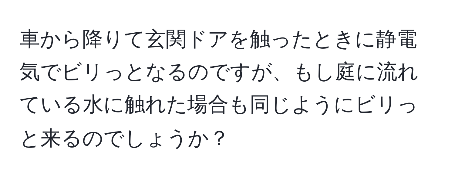 車から降りて玄関ドアを触ったときに静電気でビリっとなるのですが、もし庭に流れている水に触れた場合も同じようにビリっと来るのでしょうか？