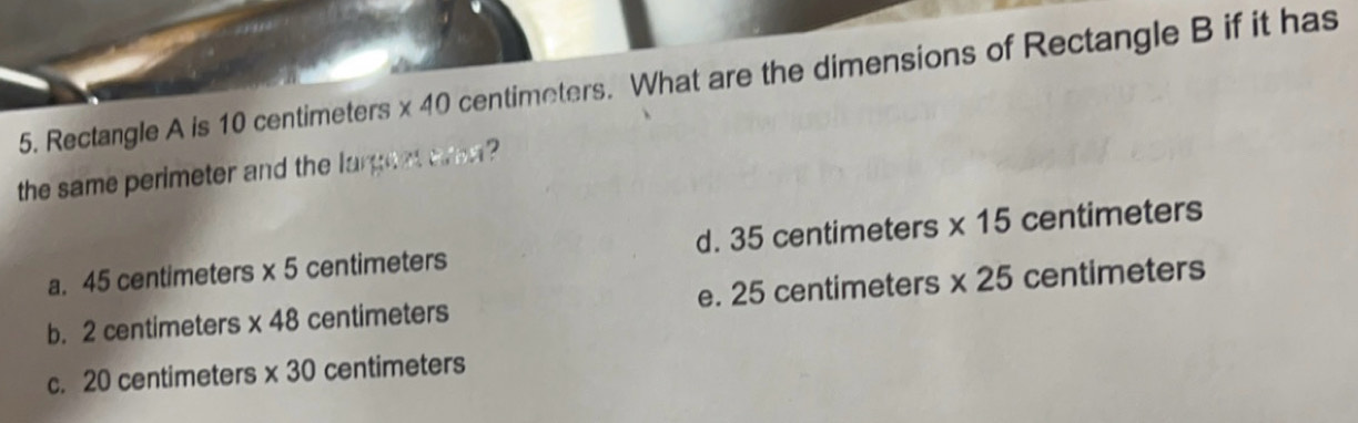 Rectangle A is 10 centimeters * 40 centimeters. What are the dimensions of Rectangle B if it has
the same perimeter and the largeet area ?
a. 45 centimeters * 5 centimeters d. 35 centimeters * 15 centimeters
b. 2 centimeters * 48 centimeters e. 25 centimeters * 25 centimeters
c. 20 centimeters * 30 centimeters