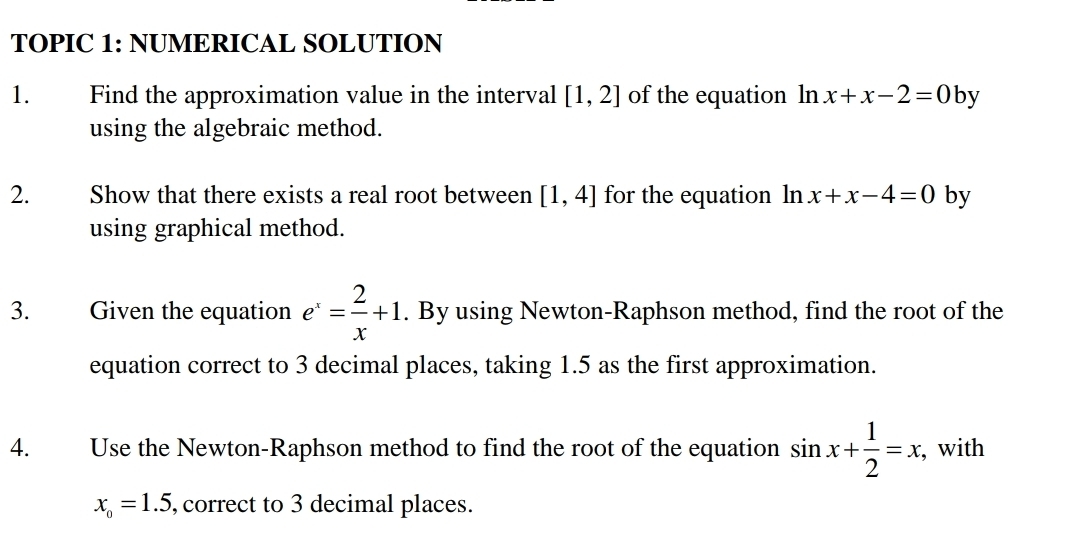 TOPIC 1: NUMERICAL SOLUTION 
1. Find the approximation value in the interval [1,2] of the equation ln x+x-2=0 by 
using the algebraic method. 
2. Show that there exists a real root between [1,4] for the equation ln x+x-4=0 by 
using graphical method. 
3. Given the equation e^x= 2/x +1. By using Newton-Raphson method, find the root of the 
equation correct to 3 decimal places, taking 1.5 as the first approximation. 
4. Use the Newton-Raphson method to find the root of the equation sin x+ 1/2 =x , with
x_o=1.5 , correct to 3 decimal places.