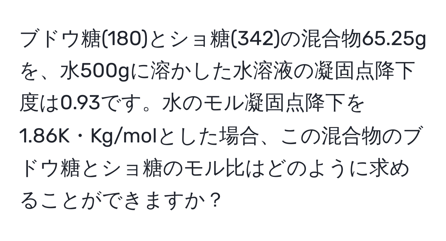 ブドウ糖(180)とショ糖(342)の混合物65.25gを、水500gに溶かした水溶液の凝固点降下度は0.93です。水のモル凝固点降下を1.86K・Kg/molとした場合、この混合物のブドウ糖とショ糖のモル比はどのように求めることができますか？