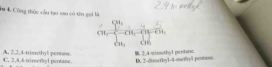 âu 4. Công thức cấu tạo sau có tên gọi là
A. 2,2,4-trimethyl pentane. B. 2,4-trimethyl pentane.
C. 2,4,4-trimethyl pentane. D. 2-dimethyl-4-methyl pentane.