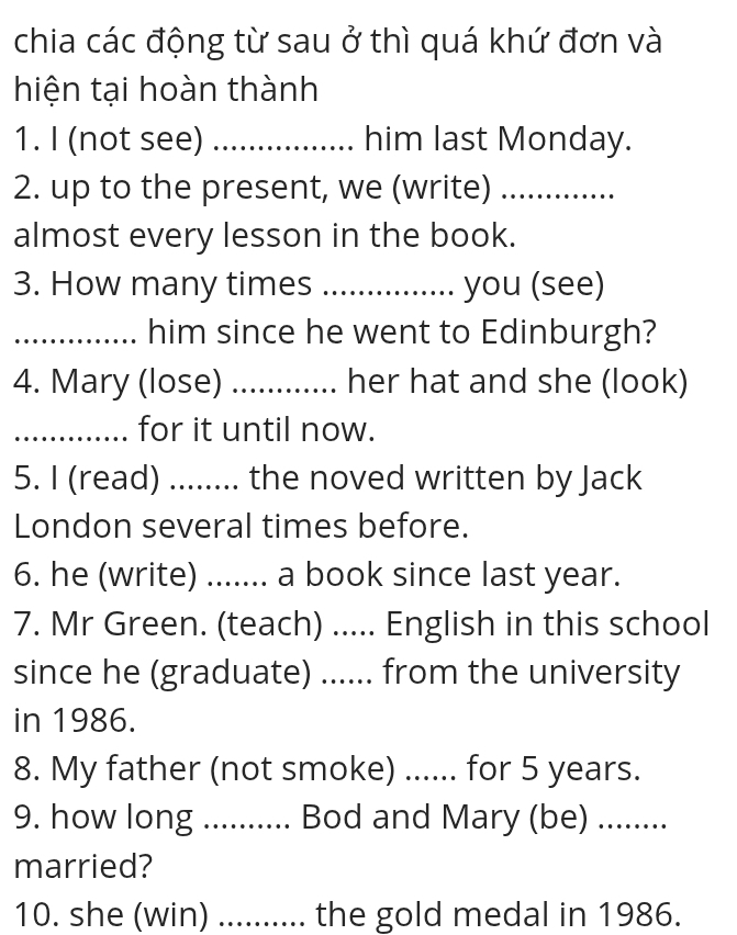 chia các động từ sau ở thì quá khứ đơn và 
hiện tại hoàn thành 
1. I (not see) _him last Monday. 
2. up to the present, we (write)_ 
almost every lesson in the book. 
3. How many times .. you (see) 
_him since he went to Edinburgh? 
4. Mary (lose) _. her hat and she (look) 
_for it until now. 
5. I (read) ........ the noved written by Jack 
London several times before. 
6. he (write) ....... a book since last year. 
7. Mr Green. (teach) ..... English in this school 
since he (graduate) ...... from the university 
in 1986. 
8. My father (not smoke) ...... for 5 years. 
9. how long ........... Bod and Mary (be) ........ 
married? 
10. she (win) .......... the gold medal in 1986.