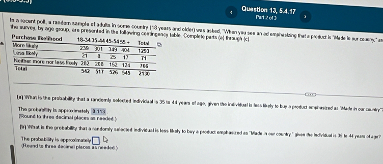 Question 13, 5.4.17 
Part 2 of 3 
In a recent poll, a random sample of adults in some country (18 years and older) was asked, "When you see an ad emphasizing that a product is "Made in our country," ar 
the survey, by age group, are presented in the following contingency table. Complete parts (a) through (c). 
Pu 
(a) What is the probability that a randomly selected individual is 35 to 44 years of age, given the individual is less likely to buy a product emphasized as "Made in our country''. 
The probability is approximately 0.113
(Round to three decimal places as needed.) 
(b) What is the probability that a randomly selected individual is less likely to buy a product emphasized as "Made in our country," given the individual is 35 to 44 years of age? 
The probability is approximately 
(Round to three decimal places as needed.)