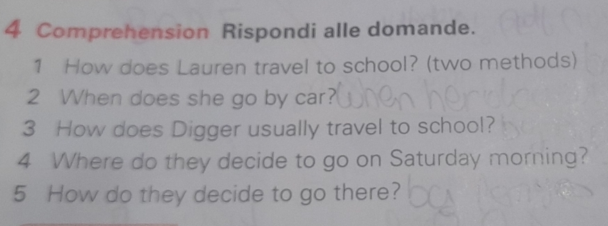 Comprehension Rispondi alle domande. 
1 How does Lauren travel to school? (two methods) 
2 When does she go by car? 
3 How does Digger usually travel to school? 
4 Where do they decide to go on Saturday morning? 
5 How do they decide to go there?