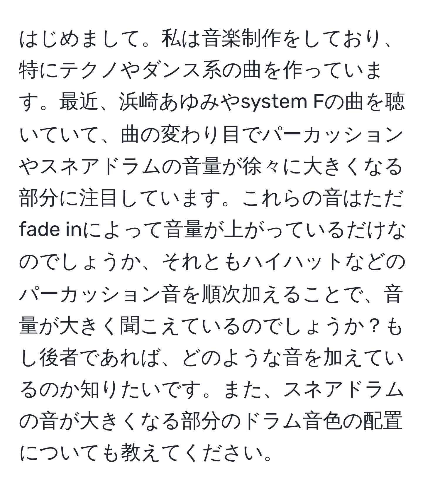 はじめまして。私は音楽制作をしており、特にテクノやダンス系の曲を作っています。最近、浜崎あゆみやsystem Fの曲を聴いていて、曲の変わり目でパーカッションやスネアドラムの音量が徐々に大きくなる部分に注目しています。これらの音はただfade inによって音量が上がっているだけなのでしょうか、それともハイハットなどのパーカッション音を順次加えることで、音量が大きく聞こえているのでしょうか？もし後者であれば、どのような音を加えているのか知りたいです。また、スネアドラムの音が大きくなる部分のドラム音色の配置についても教えてください。