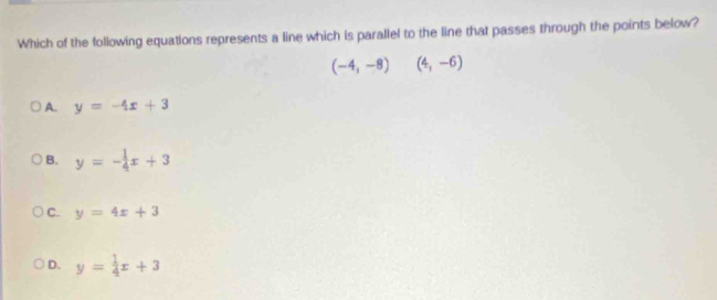 Which of the following equations represents a line which is parallel to the line that passes through the points below?
(-4,-8) ^ (4,-6)
A. y=-4x+3
B. y=- 1/4 x+3
C. y=4x+3
D. y= 1/4 x+3