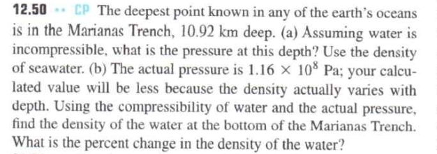 12.50 The deepest point known in any of the earth’s oceans 
is in the Marianas Trench, 10.92 km deep. (a) Assuming water is 
incompressible, what is the pressure at this depth? Use the density 
of seawater. (b) The actual pressure is 1.16* 10^8Pa; your calcu- 
lated value will be less because the density actually varies with 
depth. Using the compressibility of water and the actual pressure, 
find the density of the water at the bottom of the Marianas Trench. 
What is the percent change in the density of the water?