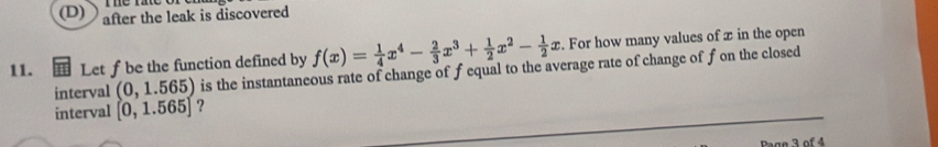 (D) after the leak is discovered
11. Let f be the function defined by f(x)= 1/4 x^4- 2/3 x^3+ 1/2 x^2- 1/2 x. For how many values of x in the open
interval (0,1.565) is the instantaneous rate of change of f equal to the average rate of change of fon the closed
interval [0,1.565] ?