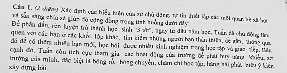 Xác định các biểu hiện của sự chủ động, tự tin thiết lập các mối quan hệ xã hội 
và sẵn sàng chia sẻ giúp đỡ cộng đồng trong tình huống dưới đây: 
Để phần đấu, rèn luyện trở thành học sinh "3 tốt", ngay từ đầu năm học, Tuấn đã chủ động làm 
quen với các bạn ở các khối, lớp khác, tìm kiếm những người bạn thân thiện, dễ gần, thông qua 
đó đề có thêm nhiều bạn mới, học hỏi được nhiều kinh nghiệm trong học tập và giao tiếp. Bên 
cạnh đó, Tuấn còn tích cực tham gia các hoạt động của trường đề phát huy năng khiếu, sở 
trường của mình, đặc biệt là bóng rỗ, bóng chuyền; chăm chỉ học tập, hăng hái phát biểu ý kiến 
xây dựng bài.