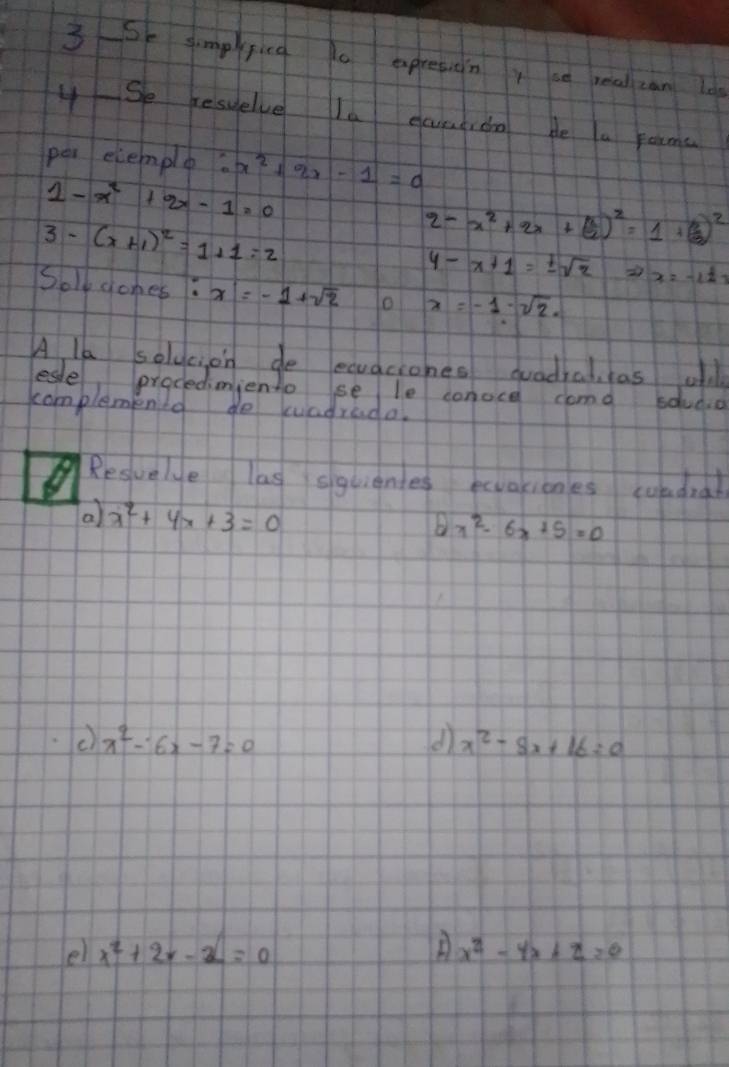 So simpfica o apreton y ao real can lo 
4Se resuelve le eaentido be a rouma 
pei elemple x^2+2x-1=0
1-x^2+2x-1=0
3-(x+1)^2=1+1=2
2-x^2+2x+( a/2 )^2=1+( b/2 )^2
4-x+1=± sqrt(2) x=-1± 1
Soly gones: x=-1+sqrt(2) o x=-1· sqrt(2). 
A la soldeion de ecuaciones quadial as ol 
esle prodediniento se le conoce cama sdudio 
complementd do kvadrada. 
Resuele las squienes ecvationes coladral 
a x^2+4x+3=0
oplus x^2-6x+5=0
x^2-6x-7=0
d) x^2-8x+16=0
e x^2+2x-2=0
x^2-4x+2=0