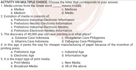 ACTIVITY VIII MULTIPLE CHOICE. Choose the letter that corresponds to your answer.
1. Media comes from the Greek word _means middle.
a. Medius c. Mediosa
b. Medium d. Medio
2. Evolution of media is consists of,
a. Prehistoric-Industrial-Electronic-Information
b. Prehistoric-Neolitic-Electronic-Information
c. Prehistoric-Industrial-Electronic Neolitic
d. Prehistoric-Electronic-Neolitic-Information
3. The discovery of 40,000 year old cave painting is in what place?
a. Sulawesi Cave Indonesia c. Hinagdanan Cave Philippines
b. Altamira Cave Indonesia d. Cabagnao Cave Philippines
4. In this age, it paves the way for cheaper manufacturing of paper because of the invention of
printing press.
a. Prehistoric Age c. Industrial Age
b. Electronic Age d. Information Age
5. It is the major type of print media.
a. Print Media c. New Media
b. Broadcast Media d. All of the above