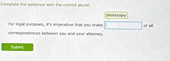 Complete the sentence with the correct plural, 
photocopy 
For legal purposes, it's imperative that you make □ of all 
correspondences between you and your attorney. 
Submit