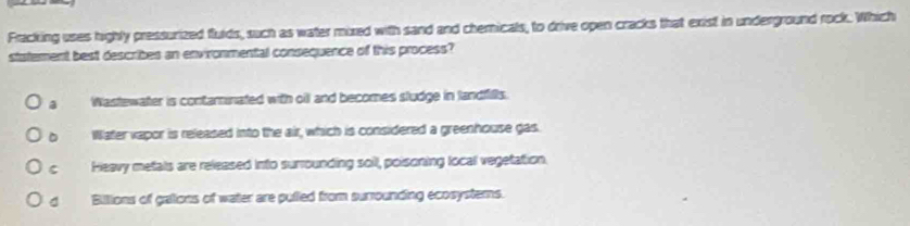 Fracking uses highly pressurized flulds, such as water mixed with sand and chemicals, to drive open cracks that exist in underground rock. Which
statement best describes an environmental consequence of this process?
a Wastewater is contaminated with oill and becomes studge in landfills.
Water vapor is released into the air, which is considered a greenhouse gas.
C Heavy metals are released into surrounding soil, poisoning local vegetation.
Billions of gations of water are pulled from surrounding ecosystems.