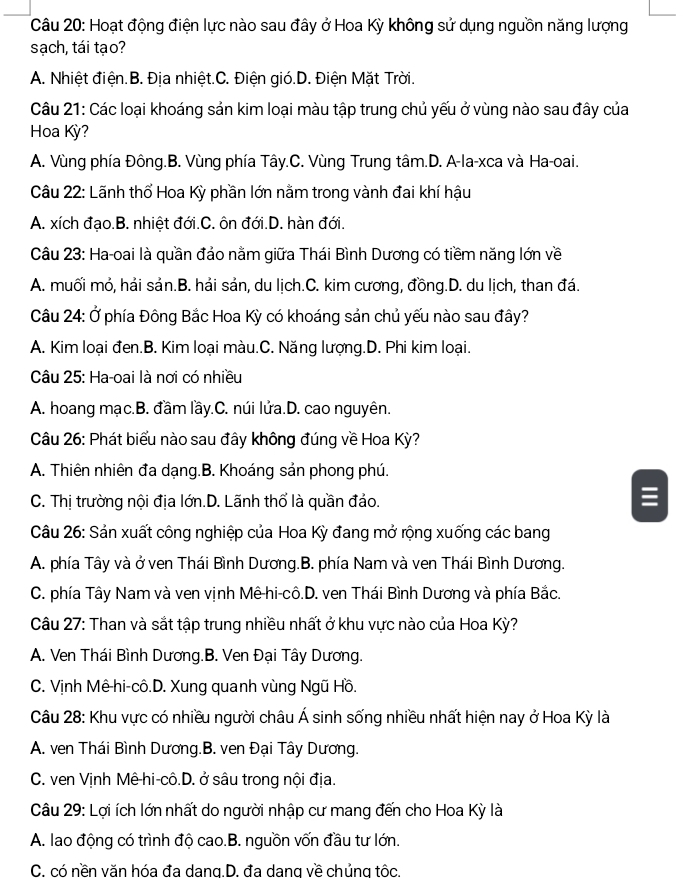 Hoạt động điện lực nào sau đây ở Hoa Kỳ không sử dụng nguồn năng lượng
sạch, tái tạo?
A. Nhiệt điện.B. Địa nhiệt.C. Điện gió.D. Điện Mặt Trời.
Câu 21: Các loại khoáng sản kim loại màu tập trung chủ yếu ở vùng nào sau đây của
Hoa Kỳ?
A. Vùng phía Đông.B. Vùng phía Tây.C. Vùng Trung tâm.D. A-la-xca và Ha-oai.
Câu 22: Lãnh thổ Hoa Kỳ phần lớn nằm trong vành đai khí hậu
A. xích đạo.B. nhiệt đới.C. ôn đới.D. hàn đới.
Câu 23: Ha-oai là quần đảo nằm giữa Thái Bình Dương có tiềm năng lớn về
A. muối mỏ, hải sản.B. hải sản, du lịch.C. kim cương, đồng.D. du lịch, than đá.
Câu 24: Ở phía Đông Bắc Hoa Kỳ có khoáng sản chủ yếu nào sau đây?
A. Kim loại đen.B. Kim loại màu.C. Năng lượng.D. Phi kim loại.
Câu 25: Ha-oai là nơi có nhiều
A. hoang mạc.B. đầm lầy.C. núi lửa.D. cao nguyên.
Câu 26: Phát biểu nào sau đây không đúng về Hoa Kỳ?
A. Thiên nhiên đa dạng.B. Khoáng sản phong phú.
C. Thị trường nội địa lớn.D. Lãnh thổ là quần đảo.
Câu 26: Sản xuất công nghiệp của Hoa Kỳ đang mở rộng xuống các bang
A. phía Tây và ở ven Thái Bình Dương.B. phía Nam và ven Thái Bình Dương.
C. phía Tây Nam và ven vịnh Mê-hi-cô.D. ven Thái Bình Dương và phía Bắc.
Câu 27: Than và sắt tập trung nhiều nhất ở khu vực nào của Hoa Kỳ?
A. Ven Thái Bình Dương.B. Ven Đại Tây Dương.
C. Vịnh Mê hi-cô.D. Xung quanh vùng Ngũ Hồ.
Câu 28: Khu vực có nhiều người châu Á sinh sống nhiều nhất hiện nay ở Hoa Kỳ là
A. ven Thái Bình Dương.B. ven Đại Tây Dương.
C. ven Vịnh Mê-hi-cô.D. ở sâu trong nội địa.
Câu 29: Lợi ích lớn nhất do người nhập cư mang đến cho Hoa Kỳ là
A. lao động có trình độ cao.B. nguồn vốn đầu tư lớn.
C. có nền văn hóa đa dang.D. đa dang về chủng tôc.