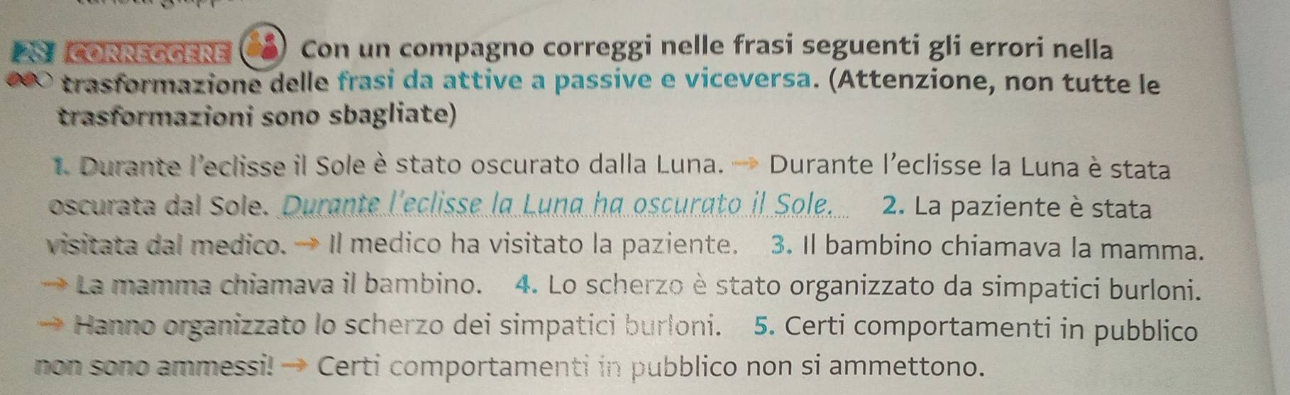 corréggère Con un compagno correggi nelle frasi seguenti gli errori nella 
trasformazione delle frasi da attive a passive e viceversa. (Attenzione, non tutte le 
trasformazioni sono sbagliate) 
1. Durante l'eclisse il Sole è stato oscurato dalla Luna. → Durante l'eclisse la Luna è stata 
oscurata dal Sole. Durante l'eclisse la Luna ha oscurato il Sole. 2. La paziente è stata 
visitata dal medico. → Il medico ha visitato la paziente. 3. Il bambino chiamava la mamma. 
La mamma chiamava il bambino. 4. Lo scherzo è stato organizzato da simpatici burloni. 
Hanno organizzato lo scherzo dei simpatici burloni. 5. Certi comportamenti in pubblico 
non sono ammessi! → Certi comportamenti in pubblico non si ammettono.