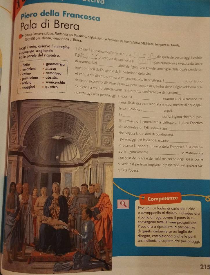 wa
Piero della Francesca
Pala di Brera
250x170 cm. Milano, Pinacoteca di Brera.
Sacra Conversazione, Madonna col Bambino, angeli, santi e Federico da Montefeltro, 1472-1474, tempera su tavola
e completa scegliendo
Leggi il testo, osserva l’immagine Il dipinto è ambientato all interno di una_ : alle spalle dei personaggi è visibile
tra le parole del riquadro._
preceduta da una volta a
di marmo. Nel
botte geometrica
_con cassettoni e rivestita da lastre
_absidale figura una grande conchiglia dalla quale pende un
emozioni chiesa uovo, simboli dell'origine e della perfezione della vita
catino armatura Al centro del dipinto si trova la Vergine raccolta in preghiera. E _su un trono
primissimo abside
seduta semicerchio
rialzato e ricoperto alla base da un tappeto rosso, e in grembo tiene il figlio addormenta-
maggiori . quattro to. Piero ha voluto sottolinearne l'importanza conferendole dimensioni
rispetto agli altri personaggi. Disposti a
_
_intorno a lei, si trovano tre
nti alla destra e tre santi alla sinistra, mentre alle sue spal-
sono collocati _angeli.
_piano, inginocchiato di pro-
lo, troviamo il committente dell'opera: il duca Federico
a Montefeltro. Egli indossa un'
_
e celebra le sue doti di condottiero.
_
personaggi non lasciano trasparire
quanto la priorità di Piero della Francesca è la costru
one rigorosamente _e matematica
n solo dei corpi e dei volti ma anche degli spazi, come
vede dal perfetto impianto prospettico sul quale è co-
uita l'opera.
Competenze
Procurati un foglio di carta da lucido
e sovrapponilo al dipinto. Individua ora
il punto di fuga ovvero il punto in cui
convergono tutte le linee prospettiche.
Prova ora a riprodurre la prospettiva
di questo ambiente su un foglio da
disegno, completando anche le parti
architettoniche coperte dai personaggi.
215
