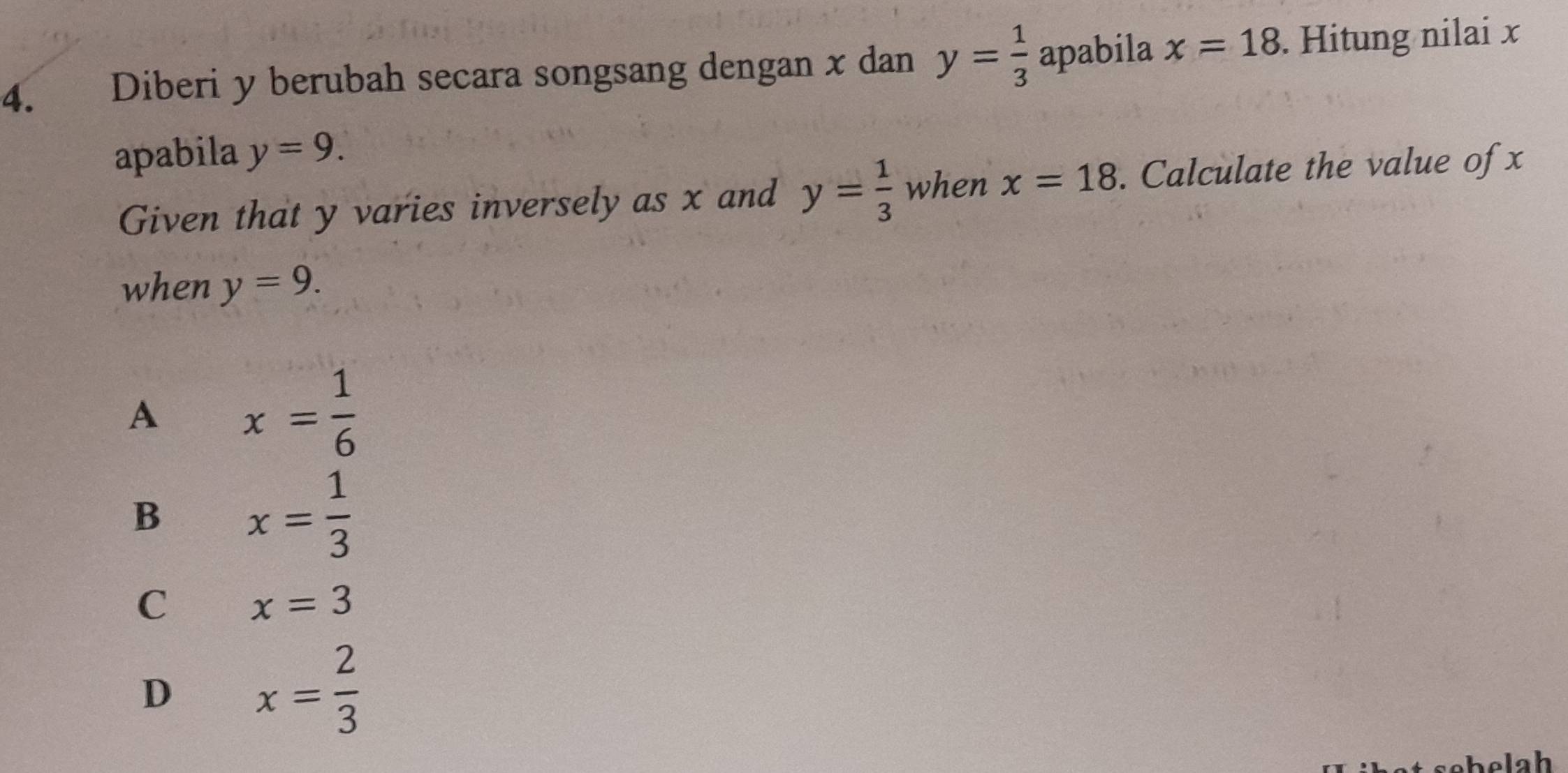 Diberi y berubah secara songsang dengan x dan y= 1/3  apabila x=18. Hitung nilai x
apabila y=9. 
Given that y varies inversely as x and y= 1/3  when x=18. Calculate the value of x
when y=9.
A x= 1/6 
B x= 1/3 
C x=3
D x= 2/3 
h