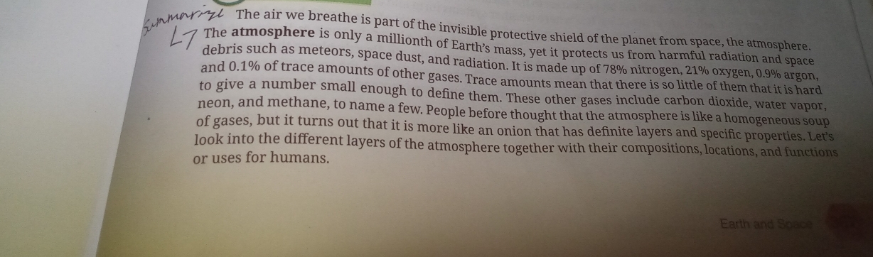 The air we breathe is part of the invisible protective shield of the planet from space, the atmosphere. 
The atmosphere is only a millionth of Earth’s mass, yet it protects us from harmful radiation and space 
debris such as meteors, space dust, and radiation. It is made up of 78% nitrogen, 21% oxygen, 0.9% argon, 
and 0.1% of trace amounts of other gases. Trace amounts mean that there is so little of them that it is hard 
to give a number small enough to define them. These other gases include carbon dioxide, water vapor, 
neon, and methane, to name a few. People before thought that the atmosphere is like a homogeneous soup 
of gases, but it turns out that it is more like an onion that has definite layers and specific properties. Let's 
look into the different layers of the atmosphere together with their compositions, locations, and functions 
or uses for humans. 
Earth and Space