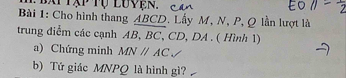 bài tập tụ luyện. 
Bài 1: Cho hình thang ABCD. Lấy M, N, P, Q lần lượt là 
trung điểm các cạnh AB, BC, CD, DA. ( Hình 1) 
a) Chứng minh MNparallel AC
b) Tứ giác MNPQ là hình gì?