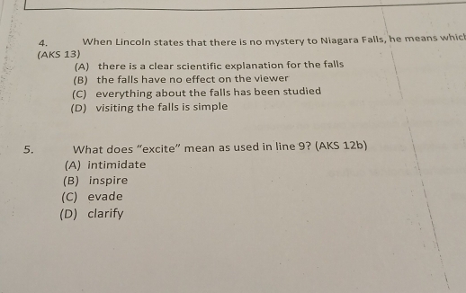 When Lincoln states that there is no mystery to Niagara Falls, he means which
(AKS 13)
(A) there is a clear scientific explanation for the falls
(B) the falls have no effect on the viewer
(C) everything about the falls has been studied
(D) visiting the falls is simple
5. What does “excite” mean as used in line 9? (AKS 12b)
(A) intimidate
(B) inspire
(C) evade
(D) clarify