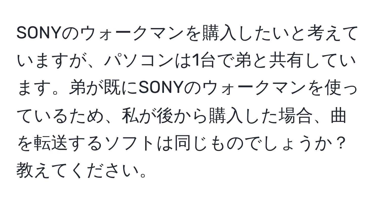 SONYのウォークマンを購入したいと考えていますが、パソコンは1台で弟と共有しています。弟が既にSONYのウォークマンを使っているため、私が後から購入した場合、曲を転送するソフトは同じものでしょうか？教えてください。