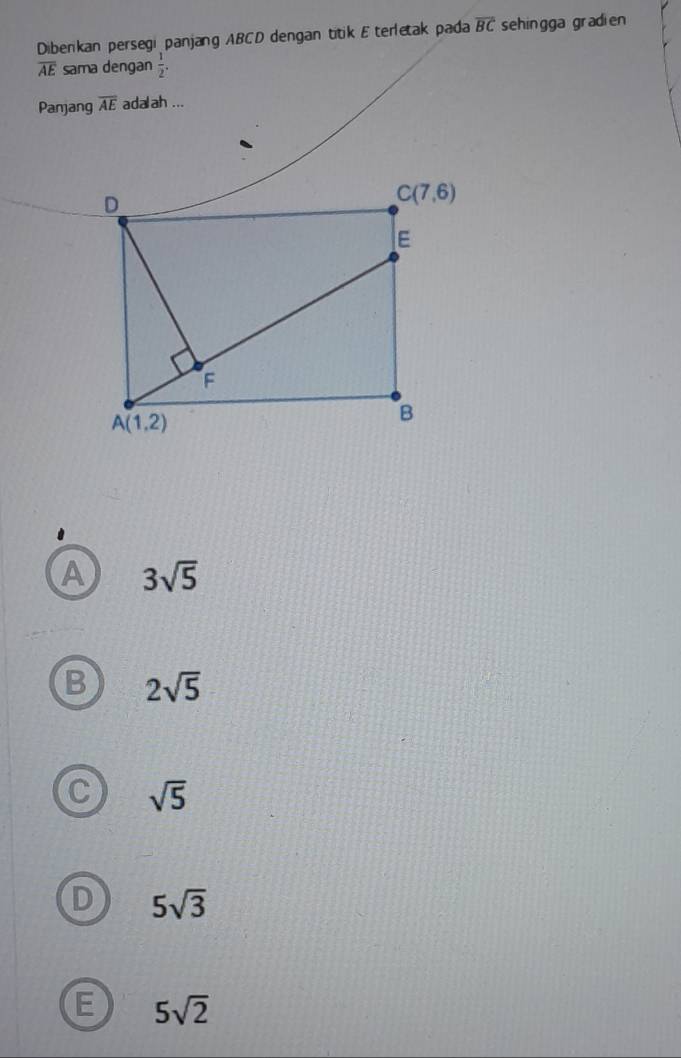 Diberikan persegi panjang ABCD dengan titik E terletak pada overline BC sehingga gradien
overline AE sama dengan  1/2 .
Panjang overline AE adalah ...
A 3sqrt(5)
B 2sqrt(5)
C sqrt(5)
D 5sqrt(3)
E 5sqrt(2)