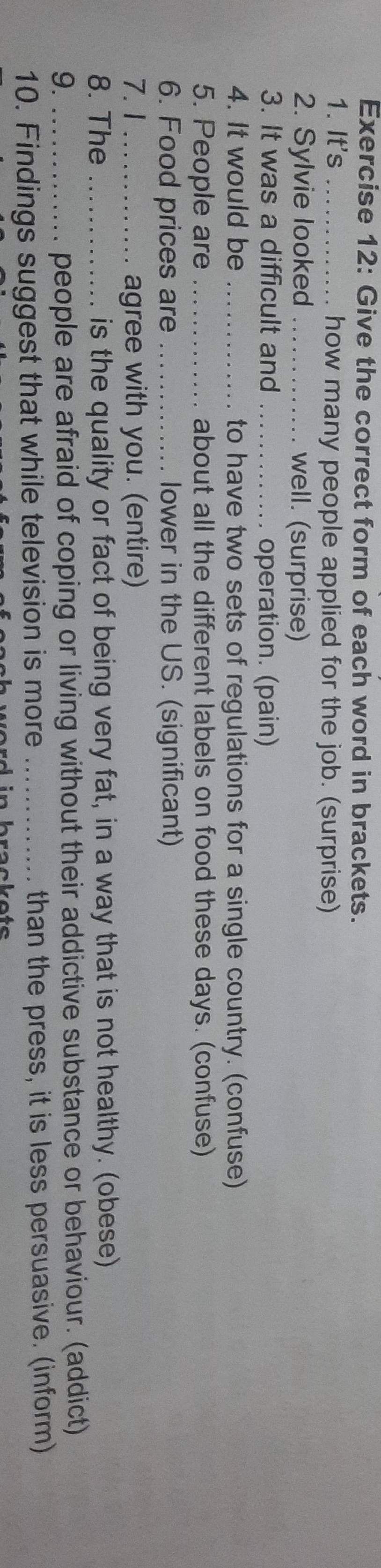 Give the correct form of each word in brackets. 
1. It's _how many people applied for the job. (surprise) 
2. Sylvie looked _well. (surprise) 
3. It was a difficult and _operation. (pain) 
4. It would be _to have two sets of regulations for a single country. (confuse) 
5. People are _about all the different labels on food these days. (confuse) 
6. Food prices are _lower in the US. (significant) 
7.1 _agree with you. (entire) 
8. The _is the quality or fact of being very fat, in a way that is not healthy. (obese) 
9._ 
people are afraid of coping or living without their addictive substance or behaviour. (addict) 
10. Findings suggest that while television is more _than the press, it is less persuasive. (inform)