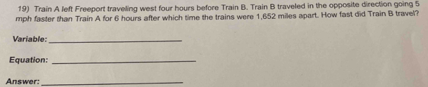 Train A left Freeport traveling west four hours before Train B. Train B traveled in the opposite direction going 5
mph faster than Train A for 6 hours after which time the trains were 1,652 miles apart. How fast did Train B travel? 
Variable:_ 
Equation:_ 
Answer:_