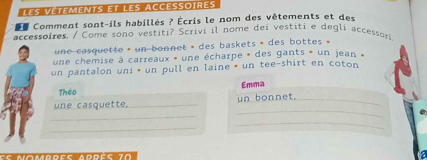 LEs VÉTEMENTS ET LES ACCESSOIRES 
l Comment sont-ils habillés ? Écris le nom des vêtements et des 
accessoires. / Come sono vestiti? Scrivi il nome dei vestiti e degli accessori. 
une casquette • un bonnet • des baskets • des bottes . 
une chemise à carreaux • une écharpe • des gants • un jean 
un pantalon uni • un pull en laine • un tee-shirt en coton 
Emma 
Théo 
_ 
une casquette,_ un bonnet,_ 
_ 
_ 
_ 
es nombres après 70