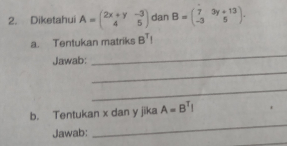 Diketahui A=beginpmatrix 2x+y&-3 4&5endpmatrix dan B=beginpmatrix 7&3y+13 -3&5endpmatrix. 
a. Tentukan matriks B^TI
Jawab: 
_ 
_ 
_ 
b. Tentukan x dan y jika A=B^TI
Jawab: 
_