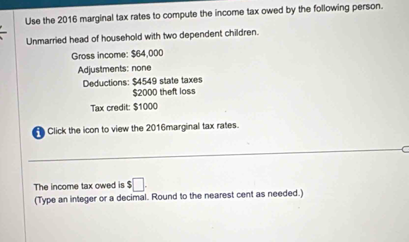 Use the 2016 marginal tax rates to compute the income tax owed by the following person. 
Unmarried head of household with two dependent children. 
Gross income: $64,000
Adjustments: none 
Deductions: $4549 state taxes
$2000 theft loss 
Tax credit: $1000
Click the icon to view the 2016marginal tax rates. 
_C 
The income tax owed is $□. 
(Type an integer or a decimal. Round to the nearest cent as needed.)