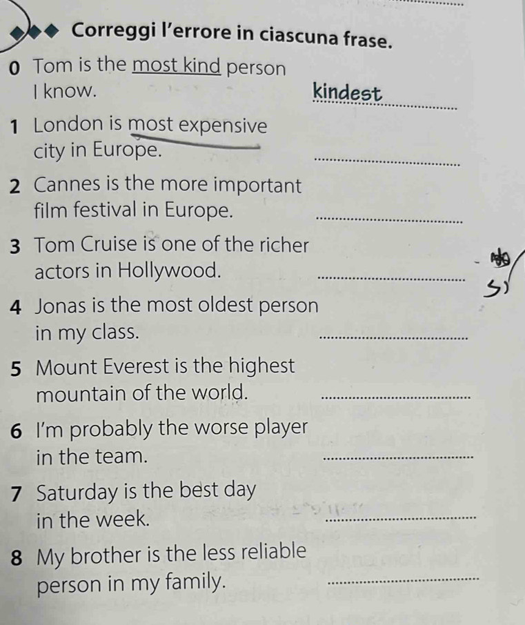 Correggi l’errore in ciascuna frase. 
0 Tom is the most kind person 
_ 
I know. kindest 
1 London is most expensive 
city in Europe. 
_ 
2 Cannes is the more important 
film festival in Europe._ 
3 Tom Cruise is one of the richer 
actors in Hollywood._ 
4 Jonas is the most oldest person 
in my class. 
_ 
5 Mount Everest is the highest 
mountain of the world._ 
6 I'm probably the worse player 
in the team. 
_ 
7 Saturday is the best day 
in the week. 
_ 
8 My brother is the less reliable 
person in my family._