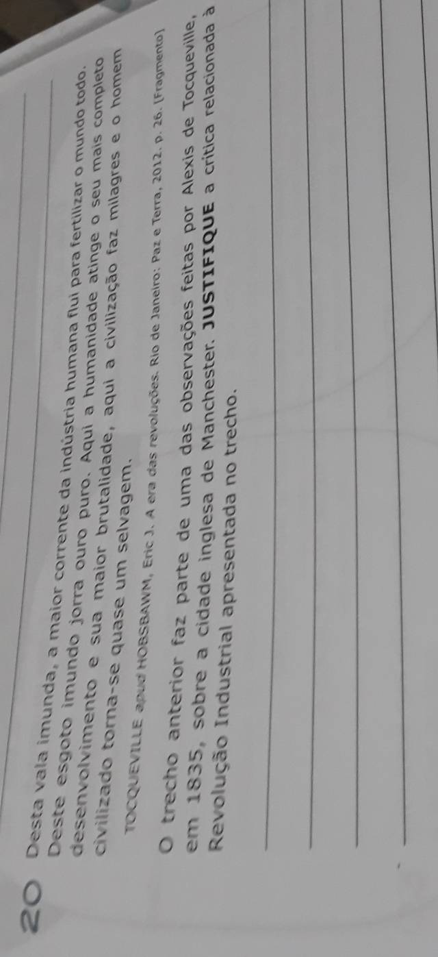 Desta vala imunda, a maior corrente da indústria humana flui para fertilizar o mundo todo. 
Deste esgoto imundo jorra ouro puro. Aqui a humanidade atinge o seu mais completo 
desenvolvimento e sua maior brutalidade, aqui a civilização faz milagres e o homem 
civilizado torna-se quase um selvagem. 
TOCQUEVILLE apud HOBSBAWM, Eric J. A era das revoluções. Rio de Janeiro: Paz e Terra, 2012. p. 26. (Fragmento) 
O trecho anterior faz parte de uma das observações feitas por Alexis de Tocqueville, 
em 1835, sobre a cidade inglesa de Manchester. JUSTIFIquE a crítica relacionada à 
Revolução Industrial apresentada no trecho. 
_ 
_ 
_ 
_ 
_