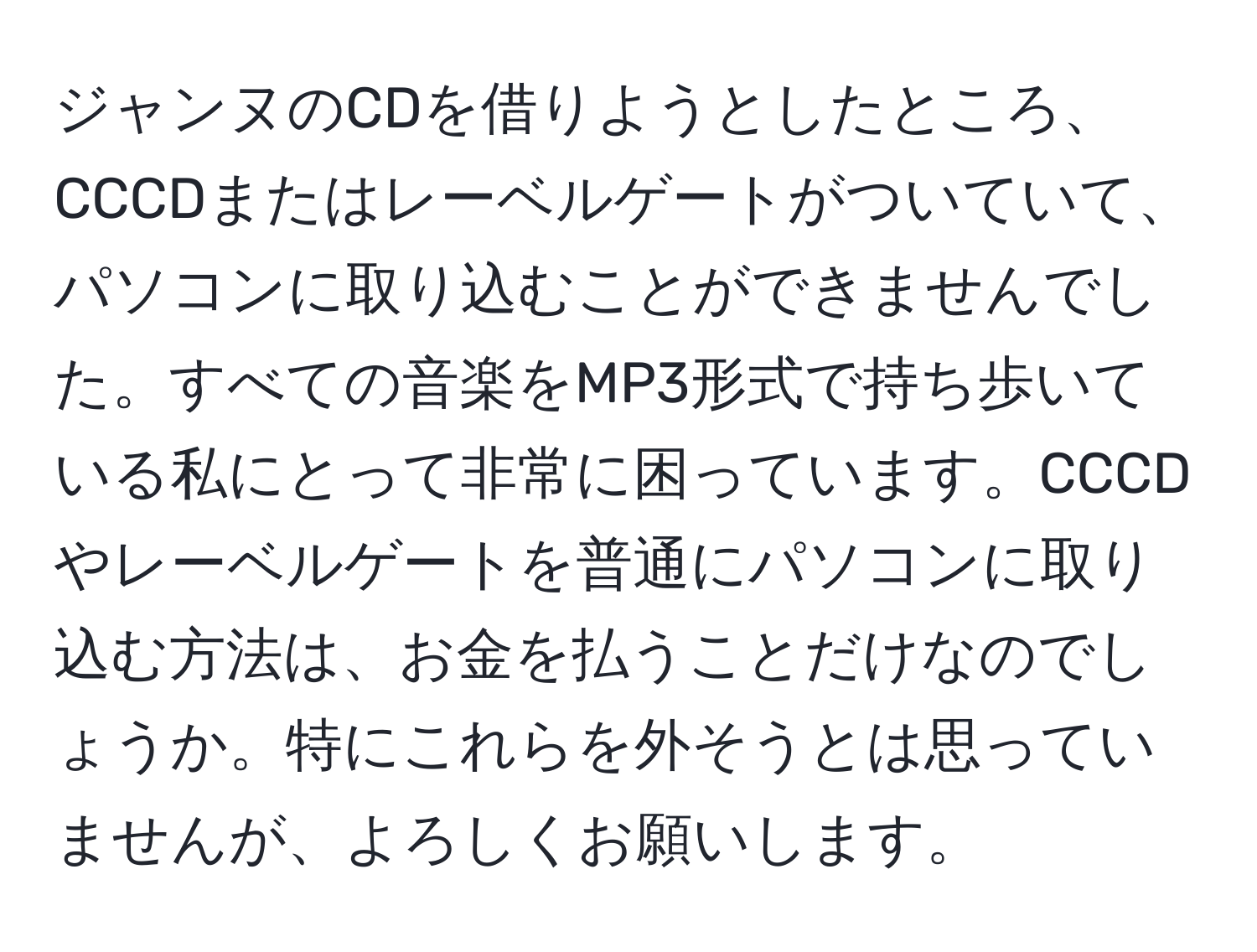 ジャンヌのCDを借りようとしたところ、CCCDまたはレーベルゲートがついていて、パソコンに取り込むことができませんでした。すべての音楽をMP3形式で持ち歩いている私にとって非常に困っています。CCCDやレーベルゲートを普通にパソコンに取り込む方法は、お金を払うことだけなのでしょうか。特にこれらを外そうとは思っていませんが、よろしくお願いします。