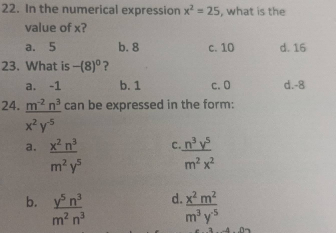 In the numerical expression x^2=25 , what is the
value of x?
a. 5 b. 8 c. 10 d. 16
23. What is -(8)^0 ?
a. -1 b. 1 c. 0 d. -8
24. can be expressed in the form:
 (m^(-2)n^3)/x^2y^(-5) 
a.  x^2n^3/m^2y^5 
C.  n^3y^5/m^2x^2 
b.  y^5n^3/m^2n^3 
d.  x^2m^2/m^3y^(-5) 