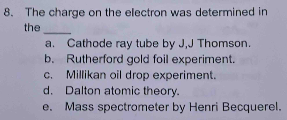 The charge on the electron was determined in
the_
a. Cathode ray tube by J,J Thomson.
b. Rutherford gold foil experiment.
c. Millikan oil drop experiment.
d. Dalton atomic theory.
e. Mass spectrometer by Henri Becquerel.