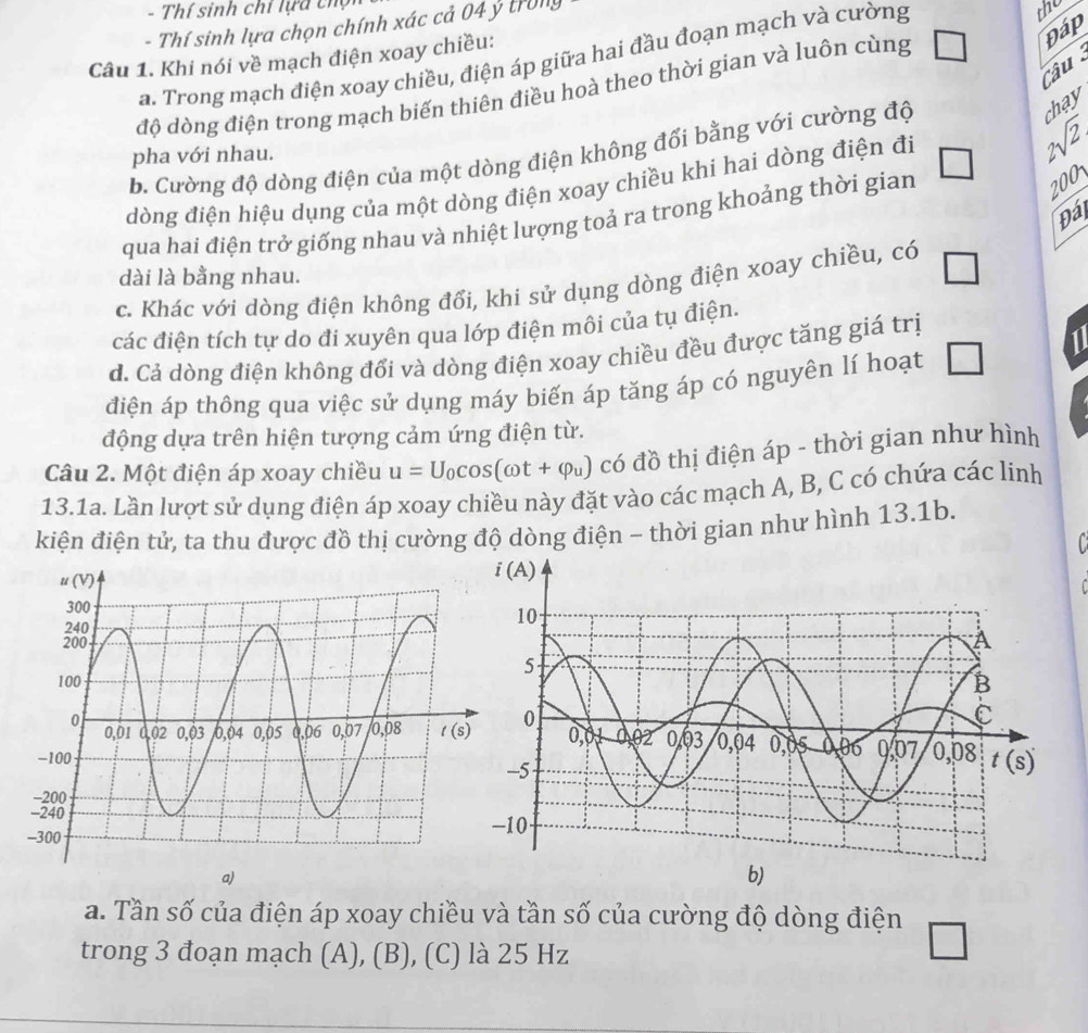 Thí sinh chỉ lựa thọ
- Thí sinh lựa chọn chính xác cả 04 ý trong
the
Câu 1. Khi nói về mạch điện xoay chiều:
a. Trong mạch điện xoay chiều, điện áp giữa hai đầu đoạn mạch và cường
Câu
độ dòng điện trong mạch biến thiên điều hoà theo thời gian và luôn cùng □ Đáp
b. Cường độ dòng điện của một dòng điện không đổi bằng với cường độ
chay
pha với nhau. 9 
dòng điện hiệu dụng của một dòng điện xoay chiều khi hai dòng điện đi sqrt(2)
qua hai điện trở giống nhau và nhiệt lượng toả ra trong khoảng thời gian
200
Đá
dài là bằng nhau.
c. Khác với dòng điện không đổi, khi sử dụng dòng điện xoay chiều, có □
các điện tích tự do đi xuyên qua lớp điện môi của tụ điện.
d. Cả dòng điện không đổi và dòng điện xoay chiều đều được tăng giá trị
điện áp thông qua việc sử dụng máy biến áp tăng áp có nguyên lí hoạt □ 1
động dựa trên hiện tượng cảm ứng điện từ.
Câu 2. Một điện áp xoay chiều u=U_0cos (omega t+varphi _u) có đồ thị điện áp - thời gian như hình
13.1a. Lần lượt sử dụng điện áp xoay chiều này đặt vào các mạch A, B, C có chứa các linh
kiện điện tử, ta thu được đồ thị cường độ dòng điện - thời gian như hình 13.1b.
a)
a. Tần số của điện áp xoay chiều và tần số của cường độ dòng điện
trong 3 đoạn mạch (A), (B), (C) là 25 Hz