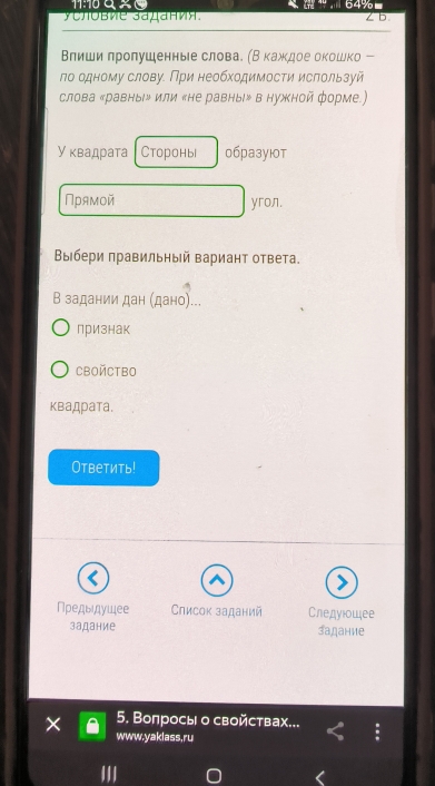 11:10 ª % 0 3 64%
γСловие उадания. ∠ b
Влиши πролушенные слова. (Вкажκдое окошко - 
ло одному слову. При необходимости ислользуй 
слова ‖равныιル или «не равны» в нужной форме) 
Уквадрата Стороны 0бpазуют 
Прямой yron. 
Βыбери πравильный Βариант ответа. 
В задании дан (дано)... 
признак 
CBOйCTBO 
квадрата. 
Ответить! 
Пρедыдушее Список заданий Следуюошее 
задание задание 
1 5. Вопросы о свойствах... 
www.yaklass,ru
