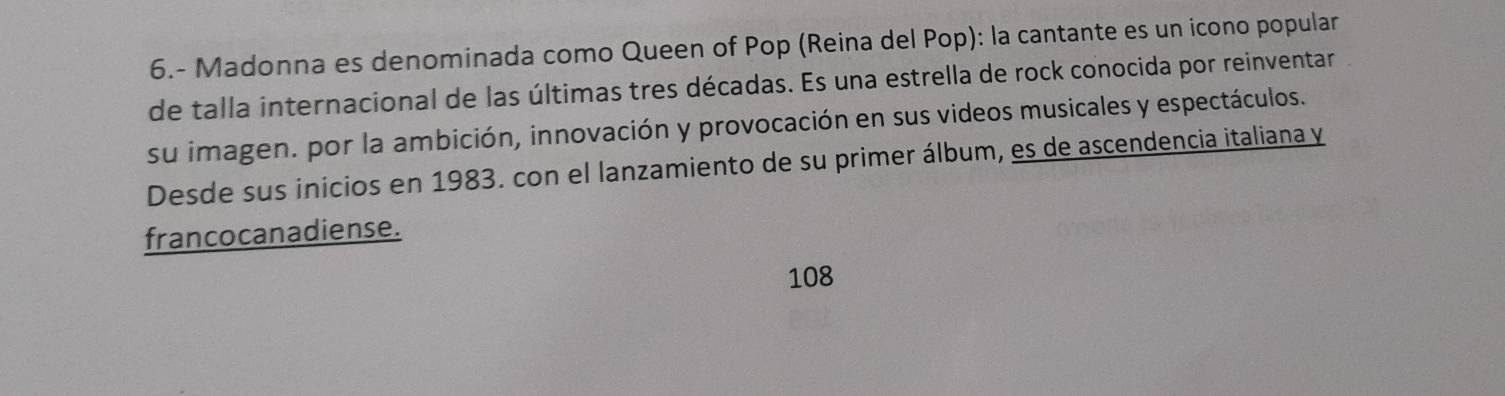 6.- Madonna es denominada como Queen of Pop (Reina del Pop): la cantante es un icono popular 
de talla internacional de las últimas tres décadas. Es una estrella de rock conocida por reinventar 
su imagen. por la ambición, innovación y provocación en sus videos musicales y espectáculos. 
Desde sus inicios en 1983. con el lanzamiento de su primer álbum, es de ascendencia italiana y 
francocanadiense.
108