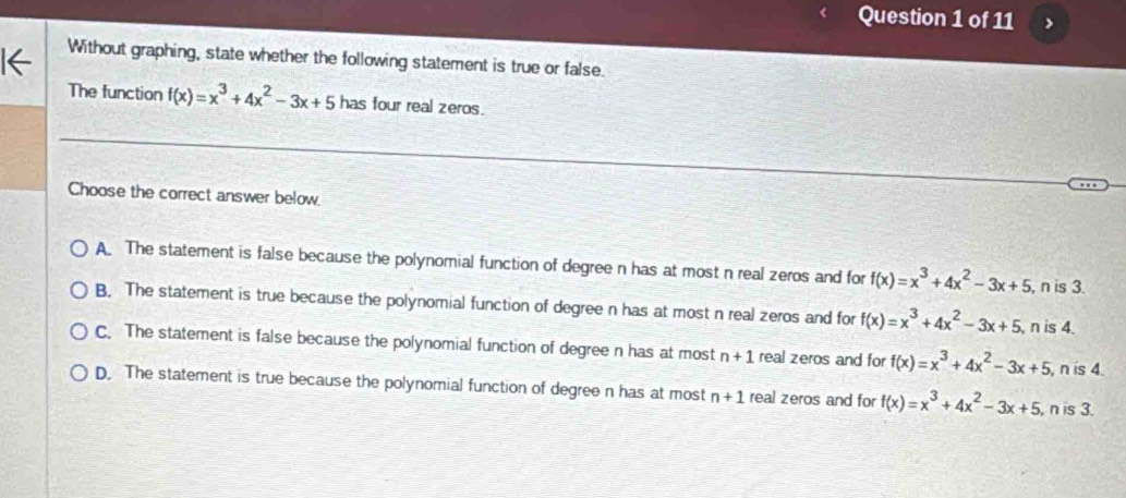 >
1← Without graphing, state whether the following statement is true or false.
The function f(x)=x^3+4x^2-3x+5 has four real zeros.
Choose the correct answer below
A. The statement is false because the polynomial function of degree n has at most n real zeros and for f(x)=x^3+4x^2-3x+5 , n is 3.
B. The statement is true because the polynomial function of degree n has at most n real zeros and for f(x)=x^3+4x^2-3x+5 , n is 4.
C. The statement is false because the polynomial function of degree n has at most n+1 real zeros and for f(x)=x^3+4x^2-3x+5 , n is 4.
D. The statement is true because the polynomial function of degree n has at most n+1 real zeros and for f(x)=x^3+4x^2-3x+5 , n is 3.