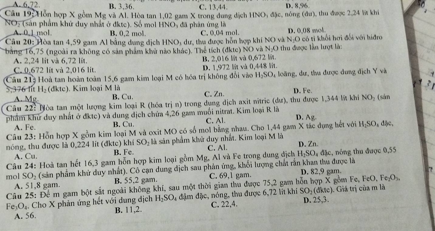 A. 6,72. B. 3,36. C. 13,44. D. 8,96.
Câu 19: Hỗn hợp X gồm Mg và Al. Hòa tan 1,02 gam X trong dung dịch HNO; đặc, nóng (dư), thu được 2,24 lít khí
NO_2 (sản phẩm khử duy nhất ở đktc). Số mol H INO đã phản ứng là
A.0,1 mol. B. 0,2 mol. C. 0,04 mol. D. 0,08 mol.
Câu 20: Hòa tan 4,59 gam Al bằng dung dịch HNO_3 dư, thu được hỗn hợp khí NO và N_2O có tỉ khối hơi đối với hiđro
bằng 16,75 (ngoài ra không có sản phẩm khử nào khác). Thể tích (đktc) NO và N_2O thu được lần lượt là:
A. 2,24 lit và 6,72 lít. B. 2,016 lít và 0,672 lít.
C. 0,672 lít và 2,016 lít. D. 1,972 lít và 0,448 lít.
Câu 21: Hoà tan hoàn toàn 15,6 gam kim loại M có hóa trị không đổi vào H_2SO_4 loãng, dư, thu được dung dịch Y và
5,376 lit H_2 (đktc). Kim loại M là
A. Mg. B. Cu. C. Zn. D. Fe.
Câu 22: Nòa tan một lượng kim loại R (hóa trị n) trong dụng dịch axit nitric (dư), thu được 1,344 lít khí NO_2 (sản
phẩm khử duy nhất ở đktc) và dung dịch chứa 4,26 gam muối nitrat. Kim loại R là
A. Fe. B. Cu. C. Al. D. Ag.
Câu 23: Hỗn hợp X gồm kim loại M và oxit MO có số mol bằng nhau. Cho 1,44 gam X tác dụng hết với H_2SO_4 đặc,
nóng, thu được là 0,224 lít (đktc) khí SO_2 là sản phầm khử duy nhất. Kim loại M là
C. Al.
A. Cu. B. Fe. D. Zn.
Câu 24: Hoà tan hết 16,3 gam hỗn hợp kim loại gồm Mg, Al và Fe trong dung dịch H_2SO_4dac c, nóng thu được 0,55
mol SO_2 (sản phẩm khử duy nhất). Cô cạn dung dịch sau phản ứng, khối lượng chất rắn khan thu được là
D. 82,9 gam. 7
A. 51,8 gam. B. 55,2 gam. C. 69,1 gam.
Câu 25: Để m gam bột sắt ngoài không khí, sau một thời gian thu được 75,2 gam hỗn hợp X gồm Fe, FeO,Fe_2O_3,
Fe_3O_4. Cho X phản ứng hết với dung dịch H_2SO_4 đậm đặc, nóng, thu được 6,72 lít khí SO_2(dktc) ). Giá trị của m là
C. 22,4. D. 25,3.
A. 56. B. 11,2.