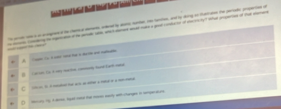 Ts semele see a an anangnens if the chemical etements, orened by atomc number, into famiies, and by dbing so iflustrates the periodic properties of
_ cha" re nomens comseng he expesote of te penedc uble, which element wnuld malke a good conductor of electricity? What properties of that element
A Coopin Cu i sut metal tui is ductile and matieable.
Casion. Cis in very reactive, commonly found Earth metal
f Sifticon. Si o metalod that acts as either a mettal or a non-metal
Mmary, Hg, A done, lgald meal that moves eastly with changes in temperature.