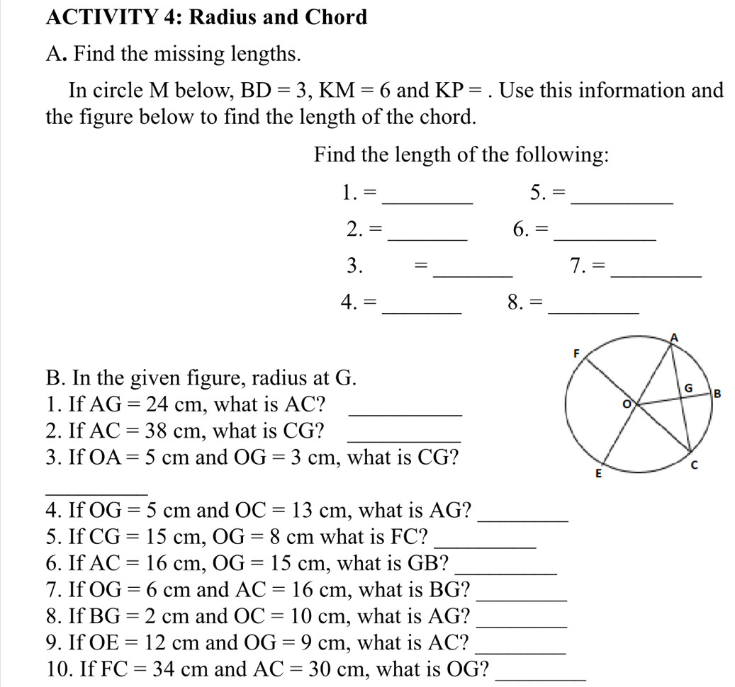 ACTIVITY 4: Radius and Chord 
A. Find the missing lengths. 
In circle M below, BD=3, KM=6 and KP=. Use this information and 
the figure below to find the length of the chord. 
Find the length of the following: 
1.= _5. =_ 
2. = _6. =_ 
3. =_
7.=
_ 
4. = _8. =_ 
B. In the given figure, radius at G. 
1. If AG=24cm , what is AC? _ 
2. If AC=38cm , what is CG?_ 
3. If OA=5cm and OG=3cm , what is CG? 
_ 
4. If OG=5cm and OC=13cm , what is AG?_ 
5. If CG=15cm, OG=8cm what is FC?_ 
6. If AC=16cm, OG=15cm , what is GB?_ 
7. If OG=6cm and AC=16cm , what is BG?_ 
8. If BG=2cm and OC=10cm , what is AG? 
_ 
9. If OE=12cm and OG=9cm , what is AC?_ 
10. If FC=34cm and AC=30cm , what is OG?_