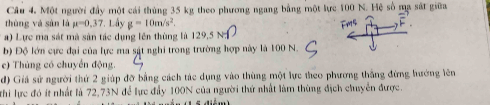 Một người đầy một cái thùng 35 kg theo phương ngang bằng một lực 100 N. Hệ số ma sát giữa 
thùng và sàn là mu =0,37 * Lầy g=10m/s^2. 
a) Lực ma sát mà sản tác dụng lên thùng là 129,5 N. 
b) Độ lớn cực đại của lực ma sát nghỉ trong trường hợp này là 100 N. 
c) Thùng có chuyển động. 
d) Giá sử người thứ 2 giúp đỡ bằng cách tác dụng vào thùng một lực theo phương thắng đứng hướng lên 
thì lực đó ít nhất là 72, 73N để lực đẩy 100N của người thứ nhất làm thùng dịch chuyển được.